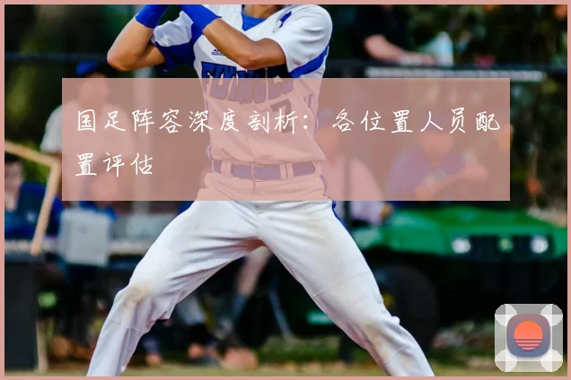 国足阵容深度剖析：各位置人员配置评估
