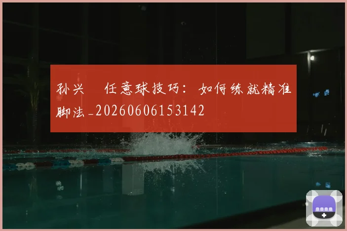 孙兴慜任意球技巧：如何练就精准脚法_20260606153142