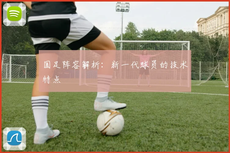 国足阵容解析：新一代球员的技术特点