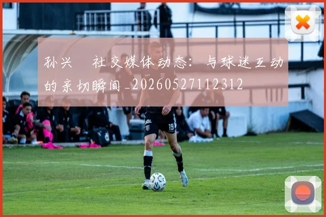 孙兴慜社交媒体动态：与球迷互动的亲切瞬间_20260527112312