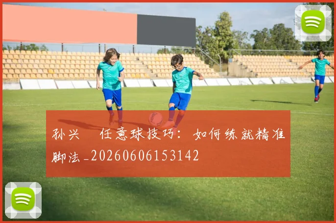 孙兴慜任意球技巧：如何练就精准脚法_20260606153142
