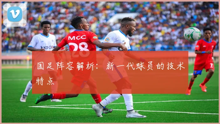 国足阵容解析:新一代球员的技术特点