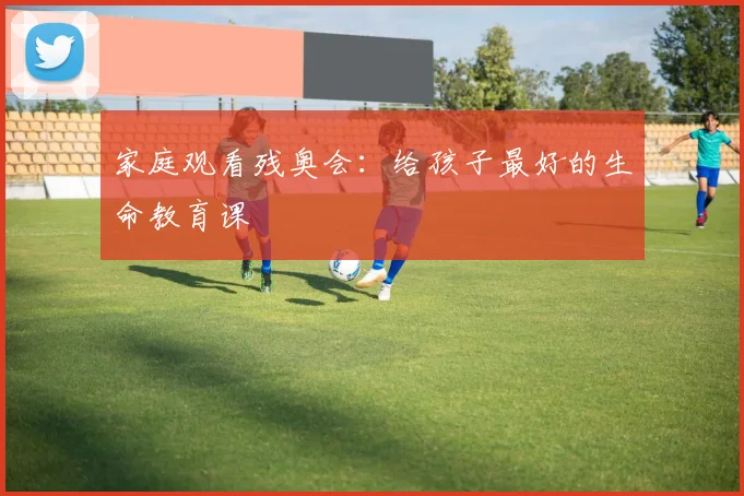 家庭观看残奥会:给孩子最好的生命教育课