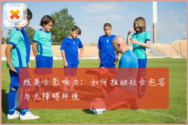 残奥会影响力：如何推动社会包容与无障碍环境