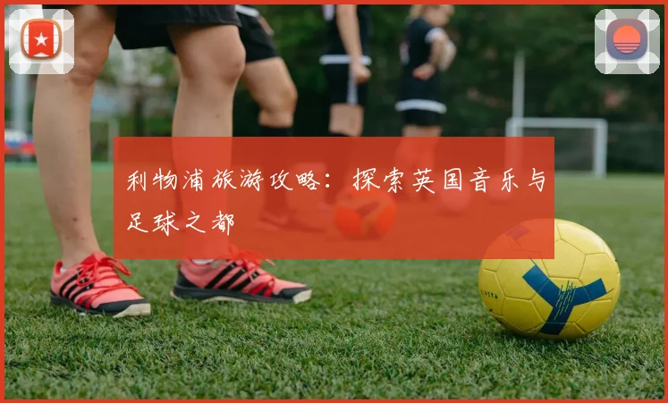 利物浦旅游攻略：探索英国音乐与足球之都